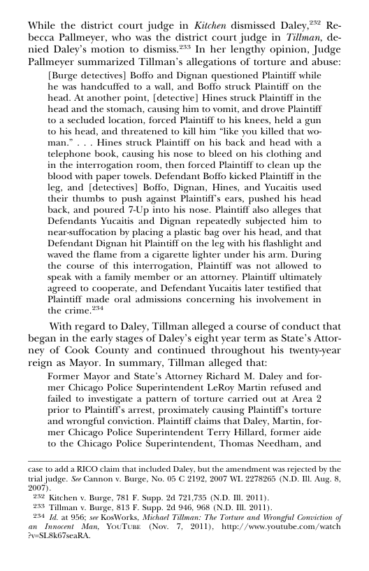 While the district court judge in Kitchen dismissed Daley,** Re- becca Pallmeyer, who was the district court judge in Tillman, de- nied Daley’s motion to dismiss.** In her lengthy opinion, Judge Pallmeyer summarized Tillman’s allegations of torture and abuse: [Burge detectives] Boffo and Dignan questioned Plainiff while he was handeuffed to a wall, and Boffo struck Plaintiff on the head. At another point, [detective] Hines struck Plainff in the head and the stomach, causing him to vomit, and drove Plaintiff t0 a secluded location, forced Plaintiff to his knees, held a gun to his head, and threatened to kill him “like you killed that wo- man.” . . . Hines struck Plaintff on his back and head with a telephone book, causing his nose to bleed on his clothing and in the interrogation room, then forced Plaintiff to clean up the blood with paper towels. Defendant Boffo kicked Plainiff in the leg, and [detectives] Boffo, Dignan, Hines, and Yucaitis used their thumbs to push against Plaintffs ears, pushed his head back, and poured 7-Up into his nose. Plaintiff also alleges that Defendants Yucaitis and Dignan repeatedly subjected him to nearsuffocation by placing a plastic bag over his head, and that Defendant Dignan hit Plaintiff on the leg with his flashlight and waved the flame from a cigarette lighter under his arm. During the course of this interrogation, Plaintiff was not allowed to speak with a family member or an attorney. Plaintif ultimately agreed 1o cooperate, and Defendant Yucaitis later testified that Plaintiff made oral admissions concerning his involvement in the crime.2*  With regard to Daley, Tillman alleged a course of conduct that began in the early stages of Daley’s eight year term as State’s Attor- ney of Cook County and continued throughout his twenty-year reign as Mayor. In summary, Tillman alleged that  Former Mayor and State’s Attoney Richard M. Daley and for-  mer Chicago Police Superintendent LeRoy Martin refused and  failed to investigate a pattern of torture carried out at Area 2  prior o Plaintiff’s arrest, proximately causing Plaintiffs torture  and wrongful conviction. Plaintff claims that Daley, Martin, for- mer Chicago Police Superintendent Terry Hillard, former aide  to the Chicago Police Superintendent, Thomas Needham, and  case 10 add a RICO claim that trial judge. Soe Cannon v. Burge, No. 05 C. 2007).  232 Kitchen v. Burge, 781 F. Supp. 24 721,735 (X.D. I 2011). 253 Tillman v Burge, 813 F. Supp. 2d 946, 968 (N.D. 11 2011)  234 1. 956 sor KosWorks, Michasl Tillman: The Torture and Wrongful an_Inocont Man, YouTume (Nov. 7, 2011), hup:/ /wwyou #u-SLEKGTscaRA.  cluded Daley, but the amendment was rejected by the 192, 2007 WL 2278265 (N.D. Il Aug. 8,  wiction of com/watch  